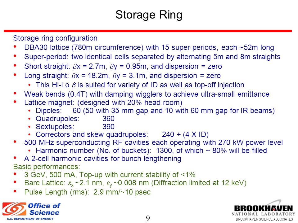 9 BROOKHAVEN SCIENCE ASSOCIATES Storage Ring Storage ring configuration DBA30 lattice (780m circumference) with 15 super-periods, each ~52m long Super-period: two identical cells separated by alternating 5m and 8m straights Short straight:  x = 2.7m,  y = 0.95m, and dispersion = zero Long straight:  x = 18.2m,  y = 3.1m, and dispersion = zero This Hi-Lo  is suited for variety of ID as well as top-off injection Weak bends (0.4T) with damping wigglers to achieve ultra-small emittance Lattice magnet: (designed with 20% head room) Dipoles:60 (50 with 35 mm gap and 10 with 60 mm gap for IR beams) Quadrupoles:360 Sextupoles:390 Correctors and skew quadrupoles:240 + (4 X ID) 500 MHz superconducting RF cavities each operating with 270 kW power level Harmonic number (No.