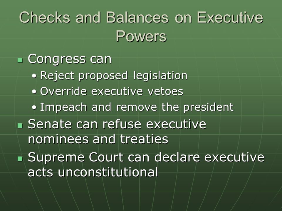 Checks and Balances on Executive Powers Congress can Congress can Reject proposed legislationReject proposed legislation Override executive vetoesOverride executive vetoes Impeach and remove the presidentImpeach and remove the president Senate can refuse executive nominees and treaties Senate can refuse executive nominees and treaties Supreme Court can declare executive acts unconstitutional Supreme Court can declare executive acts unconstitutional