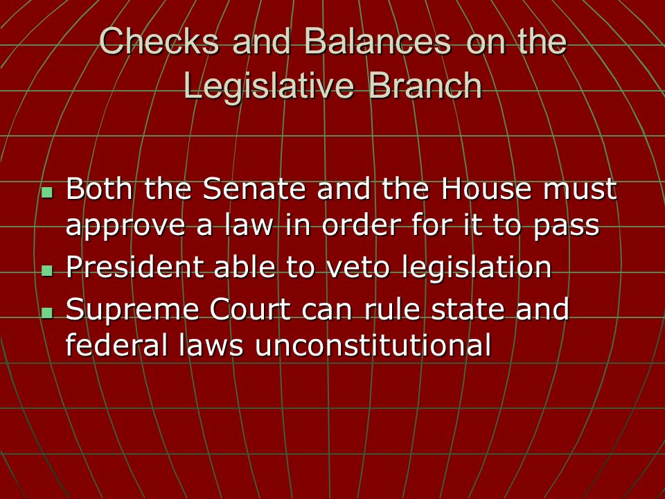Checks and Balances on the Legislative Branch Both the Senate and the House must approve a law in order for it to pass Both the Senate and the House must approve a law in order for it to pass President able to veto legislation President able to veto legislation Supreme Court can rule state and federal laws unconstitutional Supreme Court can rule state and federal laws unconstitutional