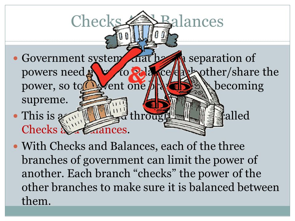 Checks And Balances Government systems that have a separation of powers need a way to balance each other/share the power, so to prevent one branch from becoming supreme.