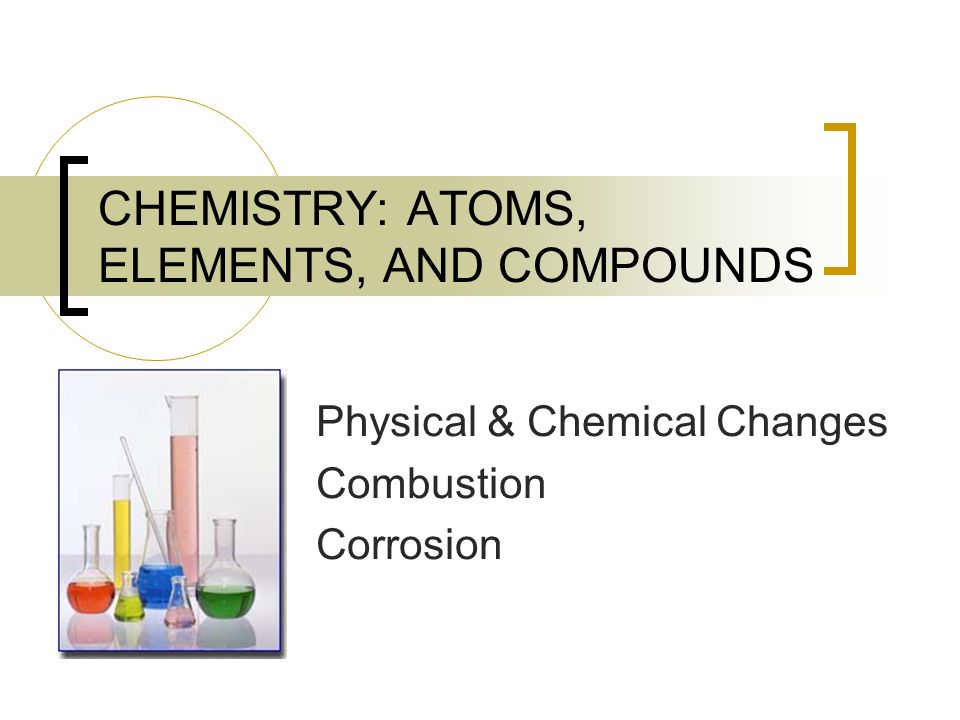 CHEMISTRY: ATOMS, ELEMENTS, AND COMPOUNDS Physical & Chemical Changes Combustion Corrosion
