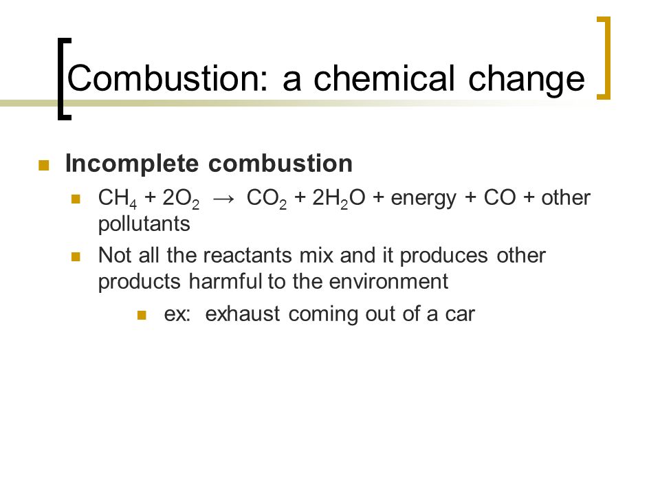 Combustion: a chemical change Incomplete combustion CH 4 + 2O 2 → CO 2 + 2H 2 O + energy + CO + other pollutants Not all the reactants mix and it produces other products harmful to the environment ex: exhaust coming out of a car