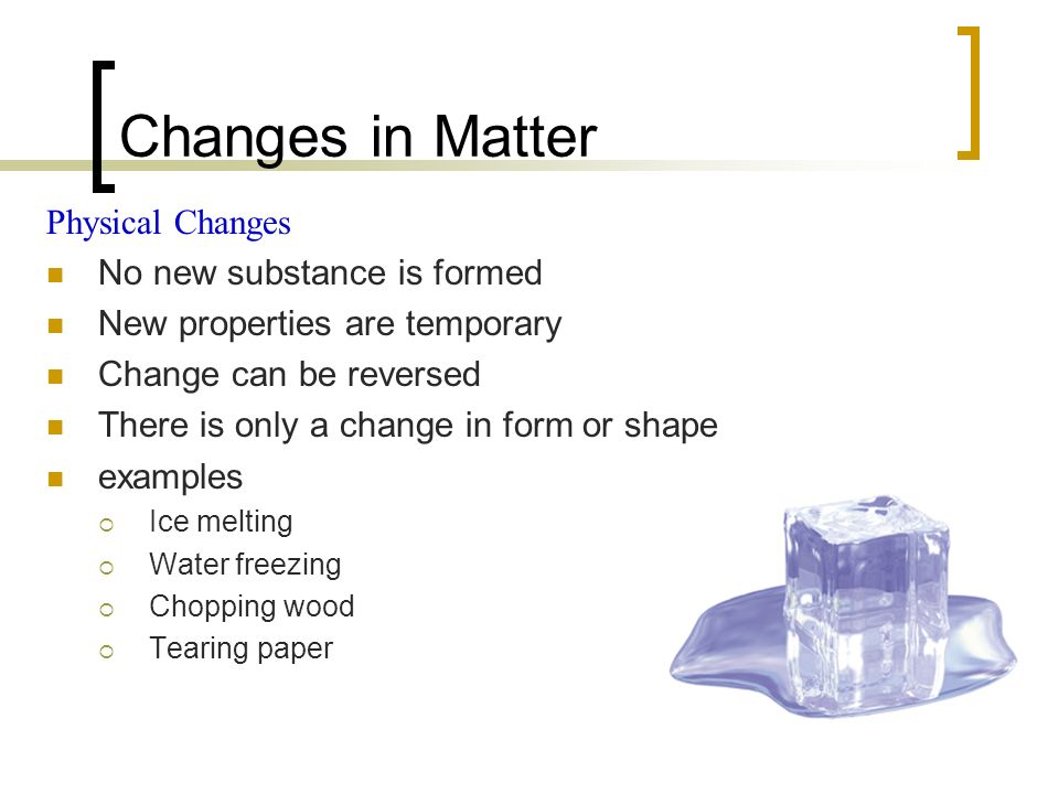 Changes in Matter Physical Changes No new substance is formed New properties are temporary Change can be reversed There is only a change in form or shape examples  Ice melting  Water freezing  Chopping wood  Tearing paper