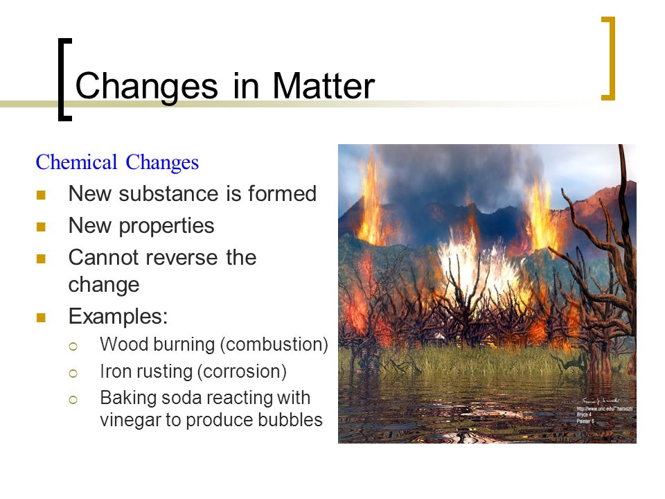 Changes in Matter Chemical Changes New substance is formed New properties Cannot reverse the change Examples:  Wood burning (combustion)  Iron rusting (corrosion)  Baking soda reacting with vinegar to produce bubbles