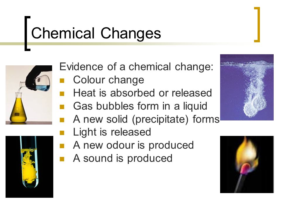 Chemical Changes Evidence of a chemical change: Colour change Heat is absorbed or released Gas bubbles form in a liquid A new solid (precipitate) forms Light is released A new odour is produced A sound is produced