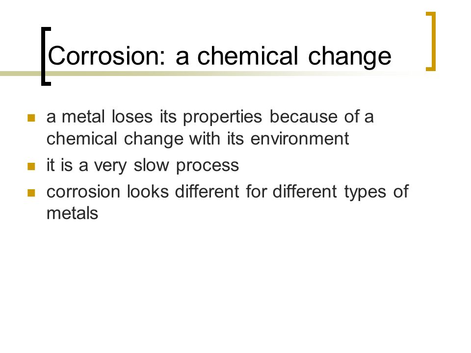 Corrosion: a chemical change a metal loses its properties because of a chemical change with its environment it is a very slow process corrosion looks different for different types of metals