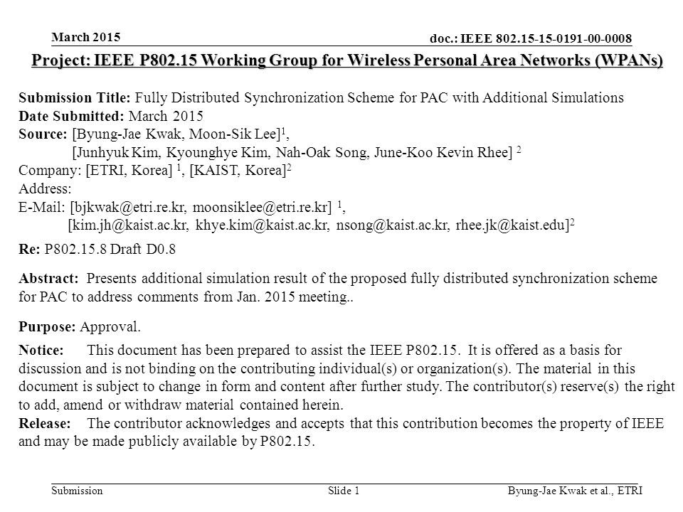 doc.: IEEE Submission March 2015 Byung-Jae Kwak et al., ETRISlide 1 Project: IEEE P Working Group for Wireless Personal Area Networks (WPANs) Submission Title: Fully Distributed Synchronization Scheme for PAC with Additional Simulations Date Submitted: March 2015 Source: [Byung-Jae Kwak, Moon-Sik Lee] 1, [Junhyuk Kim, Kyounghye Kim, Nah-Oak Song, June-Koo Kevin Rhee] 2 Company: [ETRI, Korea] 1, [KAIST, Korea] 2 Address:    1,   2 Re: P Draft D0.8 Abstract:Presents additional simulation result of the proposed fully distributed synchronization scheme for PAC to address comments from Jan.