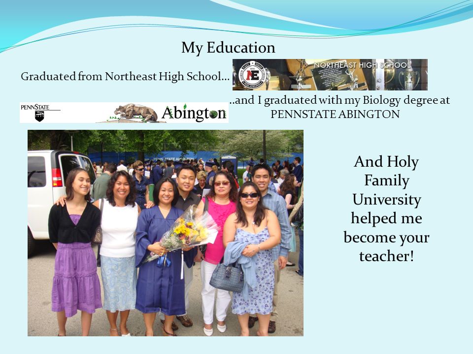 My Education Graduated from Northeast High School… …..and I graduated with my Biology degree at PENNSTATE ABINGTON And Holy Family University helped me become your teacher!