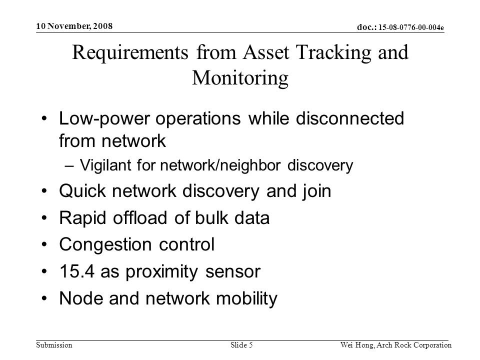 doc.: e Submission 10 November, 2008 Wei Hong, Arch Rock CorporationSlide 5 Requirements from Asset Tracking and Monitoring Low-power operations while disconnected from network –Vigilant for network/neighbor discovery Quick network discovery and join Rapid offload of bulk data Congestion control 15.4 as proximity sensor Node and network mobility