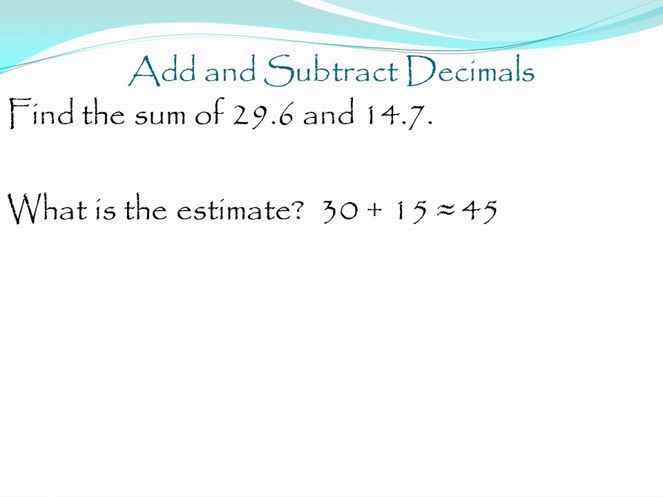 Add and Subtract Decimals Find the sum of 29.6 and What is the estimate ≈ 45
