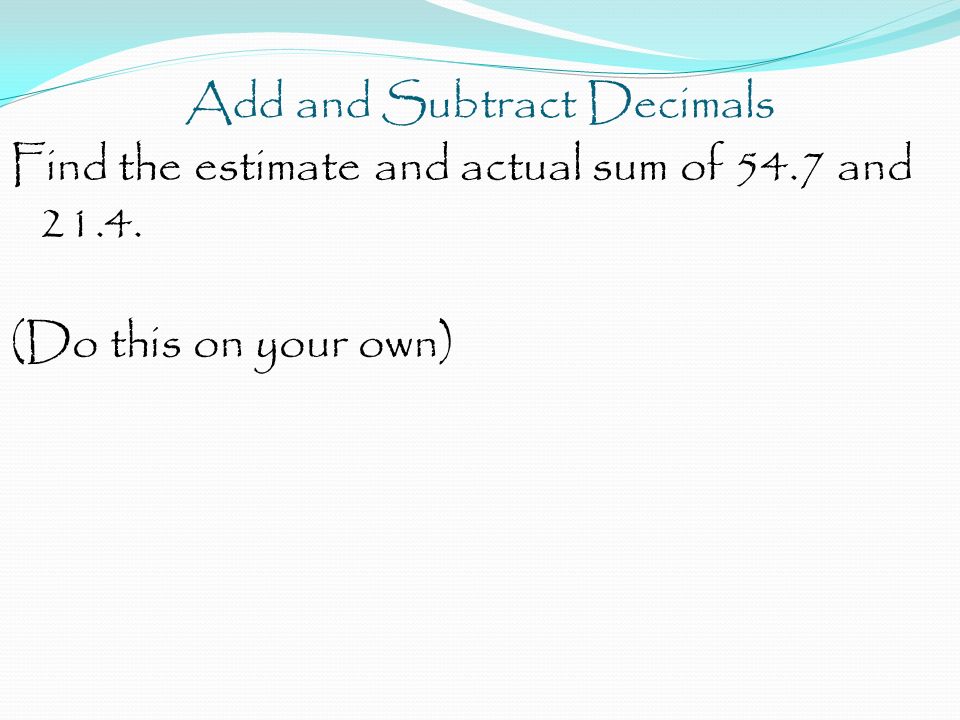 Add and Subtract Decimals Find the estimate and actual sum of 54.7 and (Do this on your own)