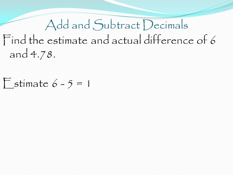 Add and Subtract Decimals Find the estimate and actual difference of 6 and Estimate = 1