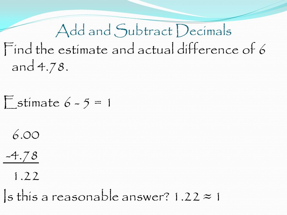 Add and Subtract Decimals Find the estimate and actual difference of 6 and 4.78.