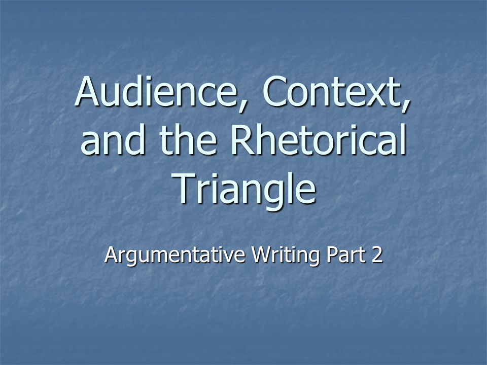 Audience, Context, and the Rhetorical Triangle Argumentative Writing Part 2