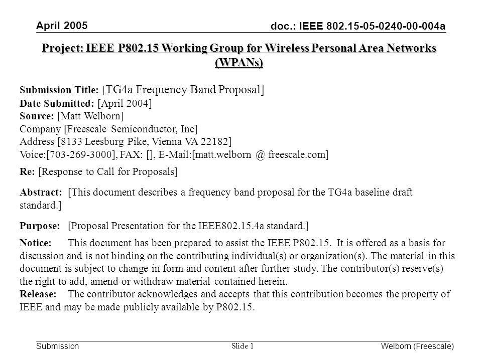 doc.: IEEE a Submission April 2005 Welborn (Freescale) Slide 1 Project: IEEE P Working Group for Wireless Personal Area Networks (WPANs) Submission Title: [ TG4a Frequency Band Proposal] Date Submitted: [April 2004] Source: [Matt Welborn] Company [Freescale Semiconductor, Inc] Address [8133 Leesburg Pike, Vienna VA 22182] Voice:[ ], FAX: [], freescale.com] Re: [Response to Call for Proposals] Abstract:[This document describes a frequency band proposal for the TG4a baseline draft standard.] Purpose:[Proposal Presentation for the IEEE a standard.] Notice:This document has been prepared to assist the IEEE P