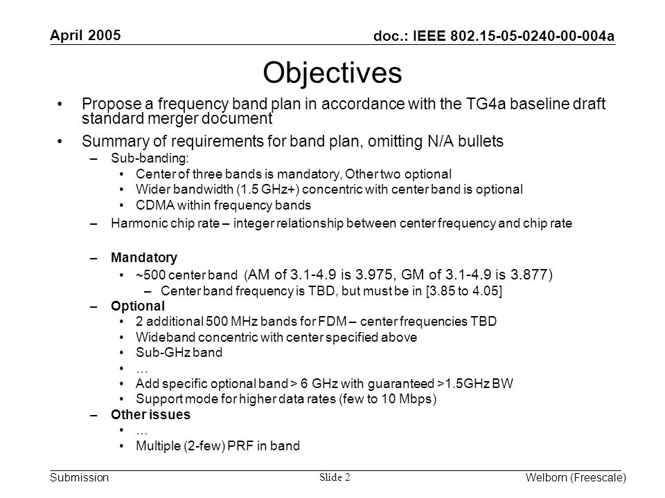 doc.: IEEE a Submission April 2005 Welborn (Freescale) Slide 2 Objectives Propose a frequency band plan in accordance with the TG4a baseline draft standard merger document Summary of requirements for band plan, omitting N/A bullets –Sub-banding: Center of three bands is mandatory, Other two optional Wider bandwidth (1.5 GHz+) concentric with center band is optional CDMA within frequency bands –Harmonic chip rate – integer relationship between center frequency and chip rate –Mandatory ~500 center band ( AM of is 3.975, GM of is 3.877) –Center band frequency is TBD, but must be in [3.85 to 4.05] –Optional 2 additional 500 MHz bands for FDM – center frequencies TBD Wideband concentric with center specified above Sub-GHz band … Add specific optional band > 6 GHz with guaranteed >1.5GHz BW Support mode for higher data rates (few to 10 Mbps) –Other issues … Multiple (2-few) PRF in band