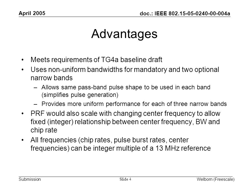 doc.: IEEE a Submission April 2005 Welborn (Freescale) Slide 4 Advantages Meets requirements of TG4a baseline draft Uses non-uniform bandwidths for mandatory and two optional narrow bands –Allows same pass-band pulse shape to be used in each band (simplifies pulse generation) –Provides more uniform performance for each of three narrow bands PRF would also scale with changing center frequency to allow fixed (integer) relationship between center frequency, BW and chip rate All frequencies (chip rates, pulse burst rates, center frequencies) can be integer multiple of a 13 MHz reference