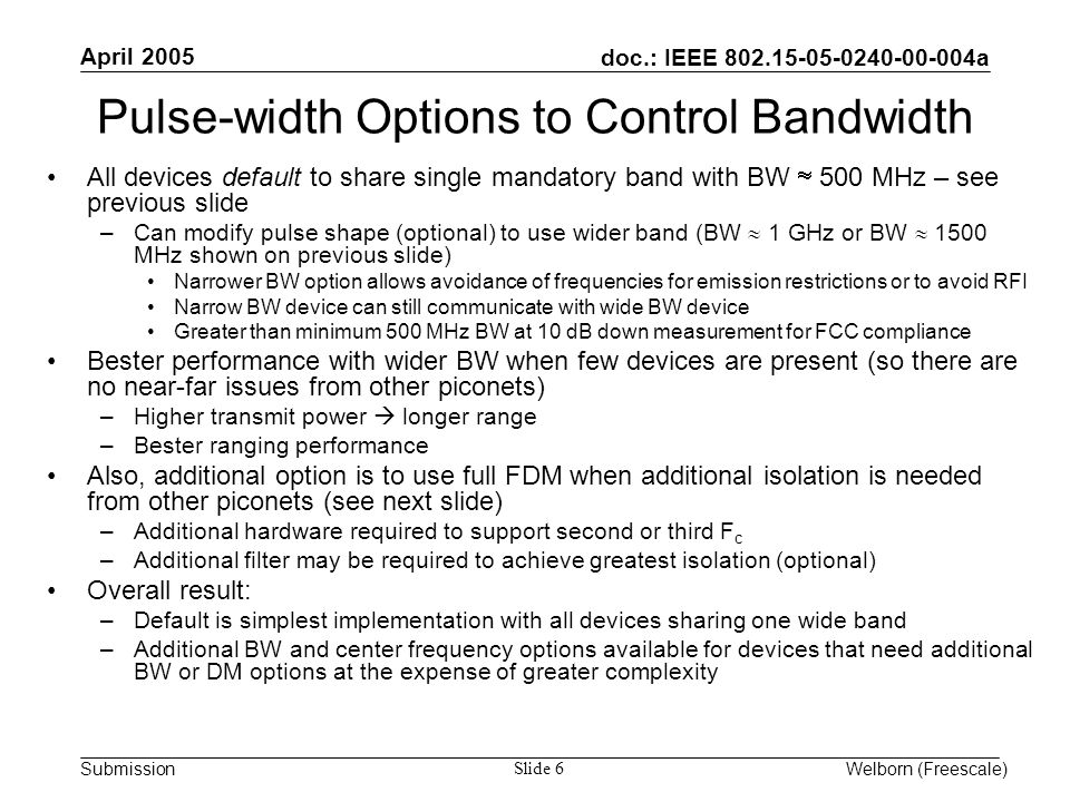 doc.: IEEE a Submission April 2005 Welborn (Freescale) Slide 6 Pulse-width Options to Control Bandwidth All devices default to share single mandatory band with BW  500 MHz – see previous slide –Can modify pulse shape (optional) to use wider band (BW  1 GHz or BW  1500 MHz shown on previous slide) Narrower BW option allows avoidance of frequencies for emission restrictions or to avoid RFI Narrow BW device can still communicate with wide BW device Greater than minimum 500 MHz BW at 10 dB down measurement for FCC compliance Bester performance with wider BW when few devices are present (so there are no near-far issues from other piconets) –Higher transmit power  longer range –Bester ranging performance Also, additional option is to use full FDM when additional isolation is needed from other piconets (see next slide) –Additional hardware required to support second or third F c –Additional filter may be required to achieve greatest isolation (optional) Overall result: –Default is simplest implementation with all devices sharing one wide band –Additional BW and center frequency options available for devices that need additional BW or DM options at the expense of greater complexity