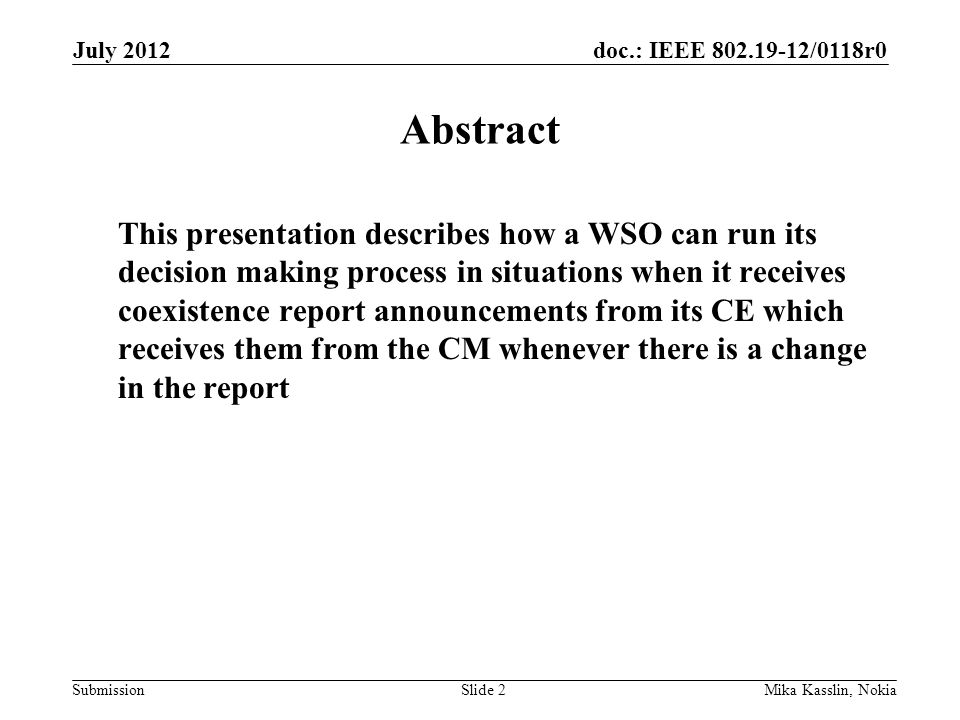 doc.: IEEE /0118r0 Submission July 2012 Mika Kasslin, NokiaSlide 2 Abstract This presentation describes how a WSO can run its decision making process in situations when it receives coexistence report announcements from its CE which receives them from the CM whenever there is a change in the report