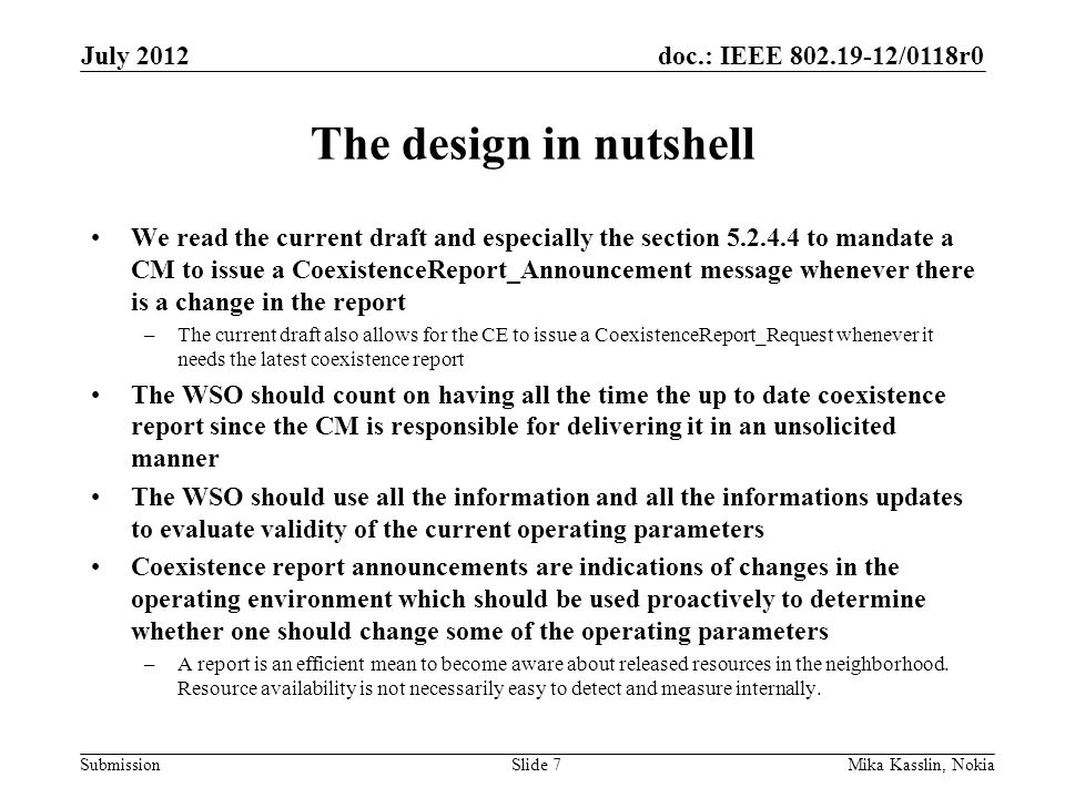 doc.: IEEE /0118r0 Submission The design in nutshell We read the current draft and especially the section to mandate a CM to issue a CoexistenceReport_Announcement message whenever there is a change in the report –The current draft also allows for the CE to issue a CoexistenceReport_Request whenever it needs the latest coexistence report The WSO should count on having all the time the up to date coexistence report since the CM is responsible for delivering it in an unsolicited manner The WSO should use all the information and all the informations updates to evaluate validity of the current operating parameters Coexistence report announcements are indications of changes in the operating environment which should be used proactively to determine whether one should change some of the operating parameters –A report is an efficient mean to become aware about released resources in the neighborhood.