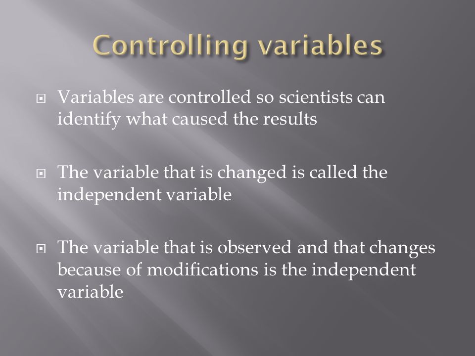  Variables are controlled so scientists can identify what caused the results  The variable that is changed is called the independent variable  The variable that is observed and that changes because of modifications is the independent variable