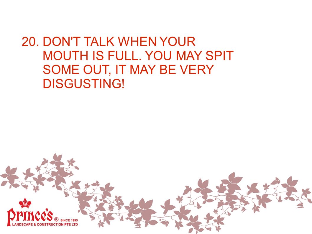 20. DON T TALK WHEN YOUR MOUTH IS FULL. YOU MAY SPIT SOME OUT, IT MAY BE VERY DISGUSTING!
