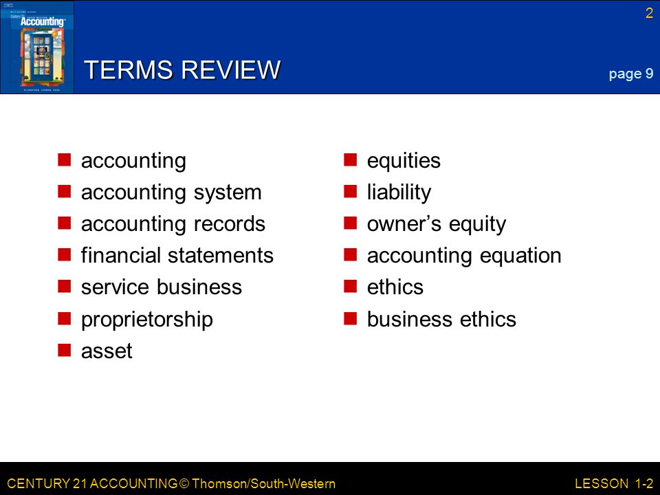 CENTURY 21 ACCOUNTING © Thomson/South-Western 2 LESSON 1-2 TERMS REVIEW accounting accounting system accounting records financial statements service business proprietorship asset equities liability owner’s equity accounting equation ethics business ethics page 9