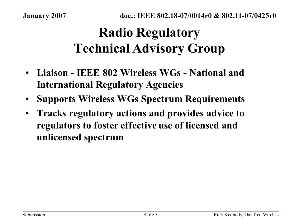 doc.: IEEE /0014r0 & /0425r0 Submission January 2007 Rich Kennedy, OakTree WirelessSlide 3 Radio Regulatory Technical Advisory Group Liaison - IEEE 802 Wireless WGs - National and International Regulatory Agencies Supports Wireless WGs Spectrum Requirements Tracks regulatory actions and provides advice to regulators to foster effective use of licensed and unlicensed spectrum