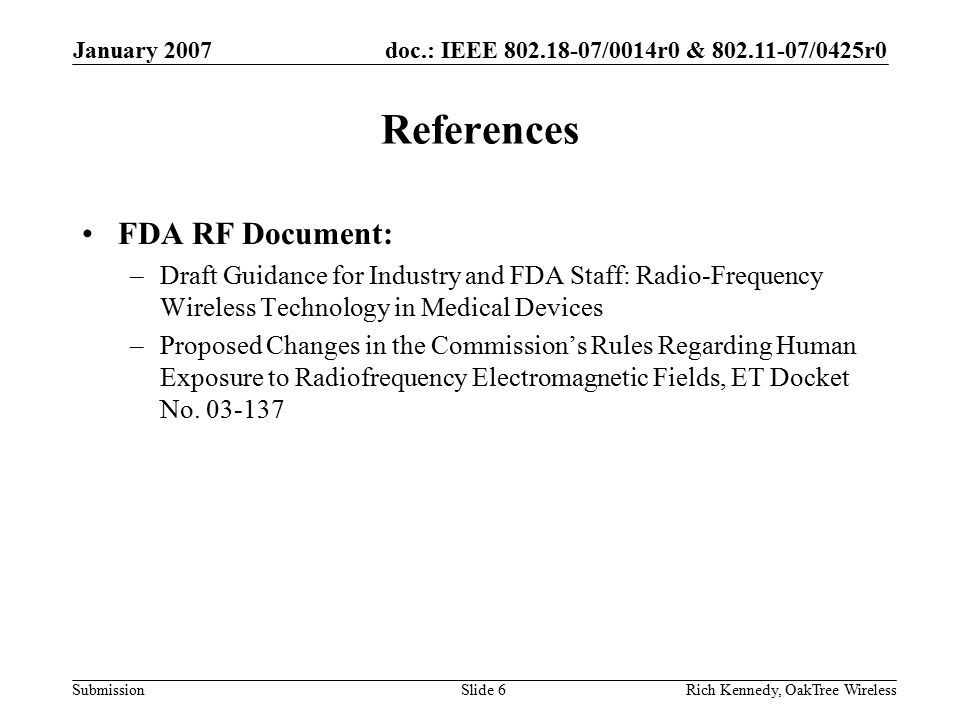 doc.: IEEE /0014r0 & /0425r0 Submission January 2007 Rich Kennedy, OakTree WirelessSlide 6 References FDA RF Document: –Draft Guidance for Industry and FDA Staff: Radio-Frequency Wireless Technology in Medical Devices –Proposed Changes in the Commission’s Rules Regarding Human Exposure to Radiofrequency Electromagnetic Fields, ET Docket No.