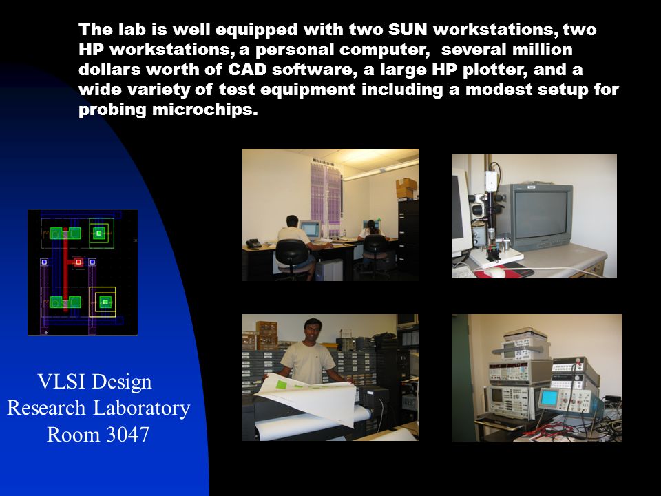 The lab is well equipped with two SUN workstations, two HP workstations, a personal computer, several million dollars worth of CAD software, a large HP plotter, and a wide variety of test equipment including a modest setup for probing microchips.