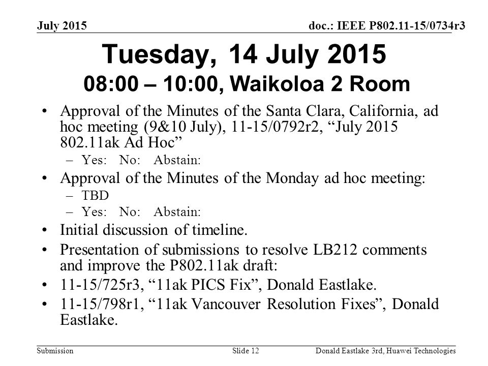 doc.: IEEE P /0734r3 Submission July 2015 Donald Eastlake 3rd, Huawei TechnologiesSlide 12 Tuesday, 14 July :00 – 10:00, Waikoloa 2 Room Approval of the Minutes of the Santa Clara, California, ad hoc meeting (9&10 July), 11-15/0792r2, July ak Ad Hoc –Yes: No: Abstain: Approval of the Minutes of the Monday ad hoc meeting: –TBD –Yes: No: Abstain: Initial discussion of timeline.