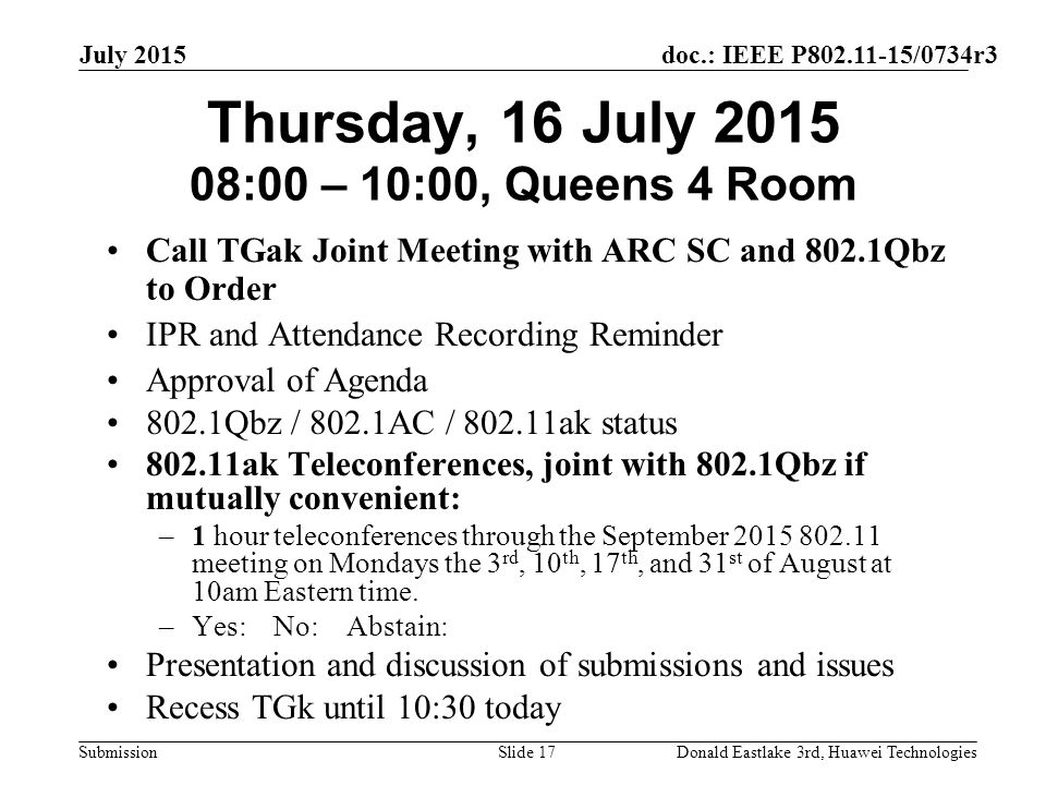 doc.: IEEE P /0734r3 Submission July 2015 Donald Eastlake 3rd, Huawei TechnologiesSlide 17 Thursday, 16 July :00 – 10:00, Queens 4 Room Call TGak Joint Meeting with ARC SC and 802.1Qbz to Order IPR and Attendance Recording Reminder Approval of Agenda 802.1Qbz / 802.1AC / ak status ak Teleconferences, joint with 802.1Qbz if mutually convenient: –1 hour teleconferences through the September meeting on Mondays the 3 rd, 10 th, 17 th, and 31 st of August at 10am Eastern time.