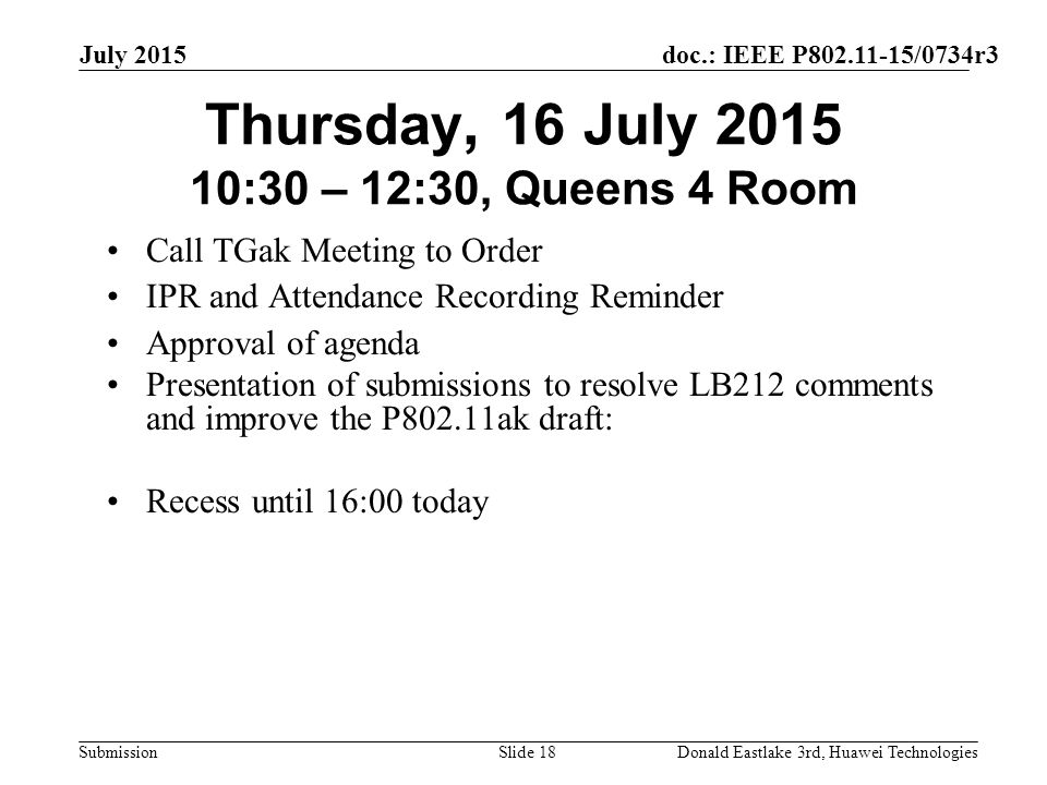 doc.: IEEE P /0734r3 Submission July 2015 Donald Eastlake 3rd, Huawei TechnologiesSlide 18 Thursday, 16 July :30 – 12:30, Queens 4 Room Call TGak Meeting to Order IPR and Attendance Recording Reminder Approval of agenda Presentation of submissions to resolve LB212 comments and improve the P802.11ak draft: Recess until 16:00 today