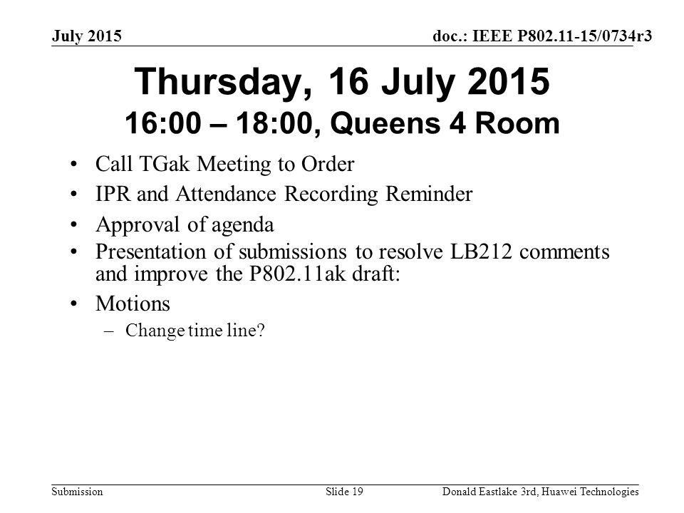 doc.: IEEE P /0734r3 Submission July 2015 Donald Eastlake 3rd, Huawei TechnologiesSlide 19 Thursday, 16 July :00 – 18:00, Queens 4 Room Call TGak Meeting to Order IPR and Attendance Recording Reminder Approval of agenda Presentation of submissions to resolve LB212 comments and improve the P802.11ak draft: Motions –Change time line