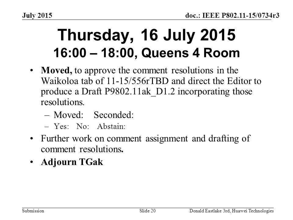 doc.: IEEE P /0734r3 Submission July 2015 Donald Eastlake 3rd, Huawei TechnologiesSlide 20 Thursday, 16 July :00 – 18:00, Queens 4 Room Moved, to approve the comment resolutions in the Waikoloa tab of 11-15/556rTBD and direct the Editor to produce a Draft P ak_D1.2 incorporating those resolutions.