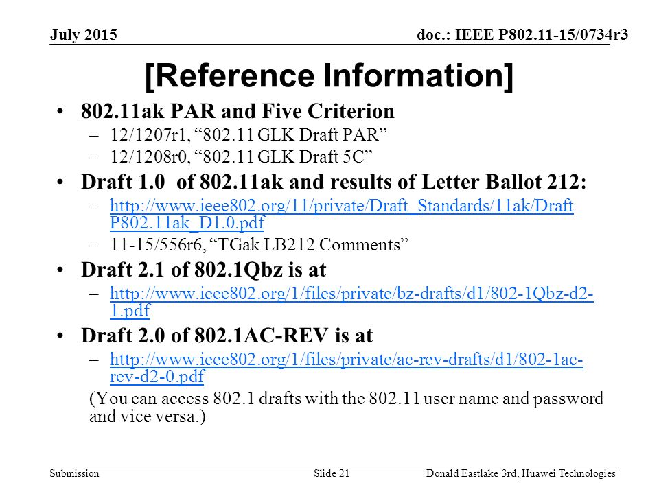 doc.: IEEE P /0734r3 Submission July 2015 Donald Eastlake 3rd, Huawei TechnologiesSlide 21 [Reference Information] ak PAR and Five Criterion –12/1207r1, GLK Draft PAR –12/1208r0, GLK Draft 5C Draft 1.0 of ak and results of Letter Ballot 212: –  P802.11ak_D1.0.pdfhttp://  P802.11ak_D1.0.pdf –11-15/556r6, TGak LB212 Comments Draft 2.1 of 802.1Qbz is at –  1.pdfhttp://  1.pdf Draft 2.0 of 802.1AC-REV is at –  rev-d2-0.pdfhttp://  rev-d2-0.pdf (You can access drafts with the user name and password and vice versa.)
