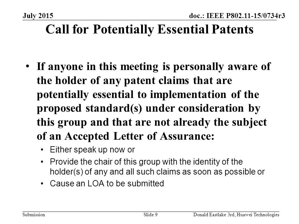 doc.: IEEE P /0734r3 Submission Call for Potentially Essential Patents If anyone in this meeting is personally aware of the holder of any patent claims that are potentially essential to implementation of the proposed standard(s) under consideration by this group and that are not already the subject of an Accepted Letter of Assurance: Either speak up now or Provide the chair of this group with the identity of the holder(s) of any and all such claims as soon as possible or Cause an LOA to be submitted July 2015 Slide 9Donald Eastlake 3rd, Huawei Technologies