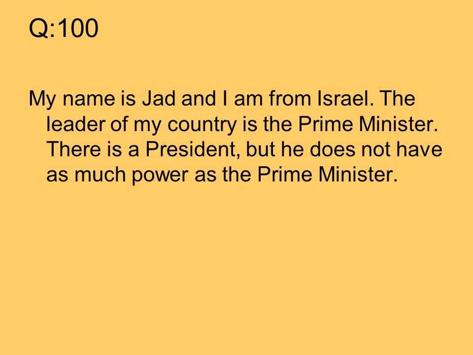 Q:100 My name is Jad and I am from Israel. The leader of my country is the Prime Minister.