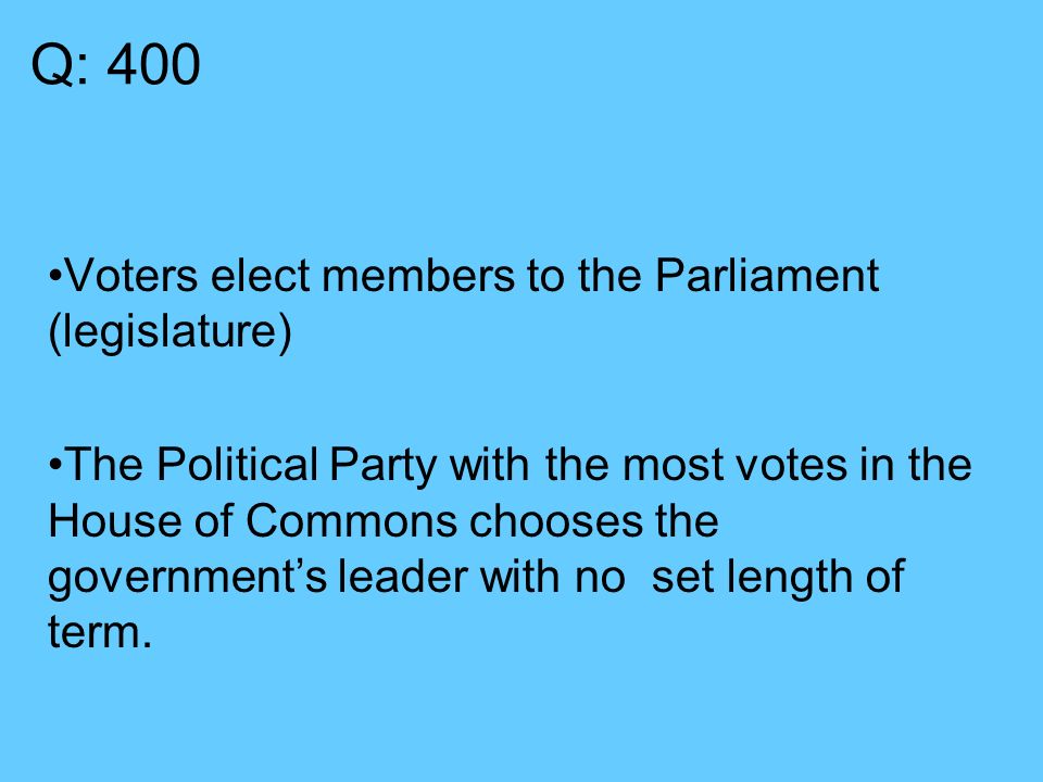 Q: 400 Voters elect members to the Parliament (legislature) The Political Party with the most votes in the House of Commons chooses the government’s leader with no set length of term.