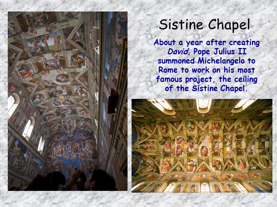 Sistine Chapel About a year after creating David, Pope Julius II summoned Michelangelo to Rome to work on his most famous project, the ceiling of the Sistine Chapel.