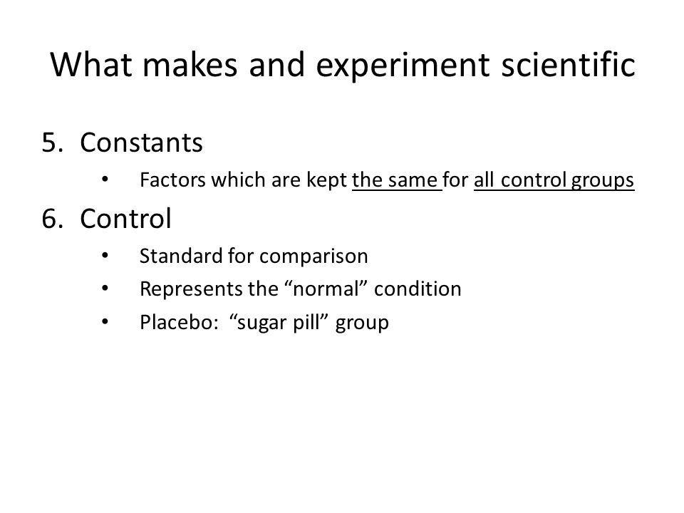 What makes and experiment scientific 5.Constants Factors which are kept the same for all control groups 6.Control Standard for comparison Represents the normal condition Placebo: sugar pill group