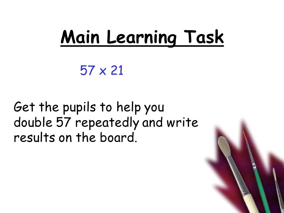Main Learning Task 57 x 21 Get the pupils to help you double 57 repeatedly and write results on the board.