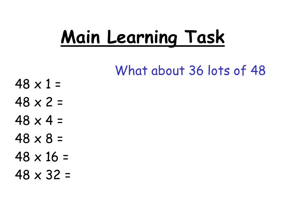 Main Learning Task 48 x 1 = 48 x 2 = 48 x 4 = 48 x 8 = 48 x 16 = 48 x 32 = What about 36 lots of 48