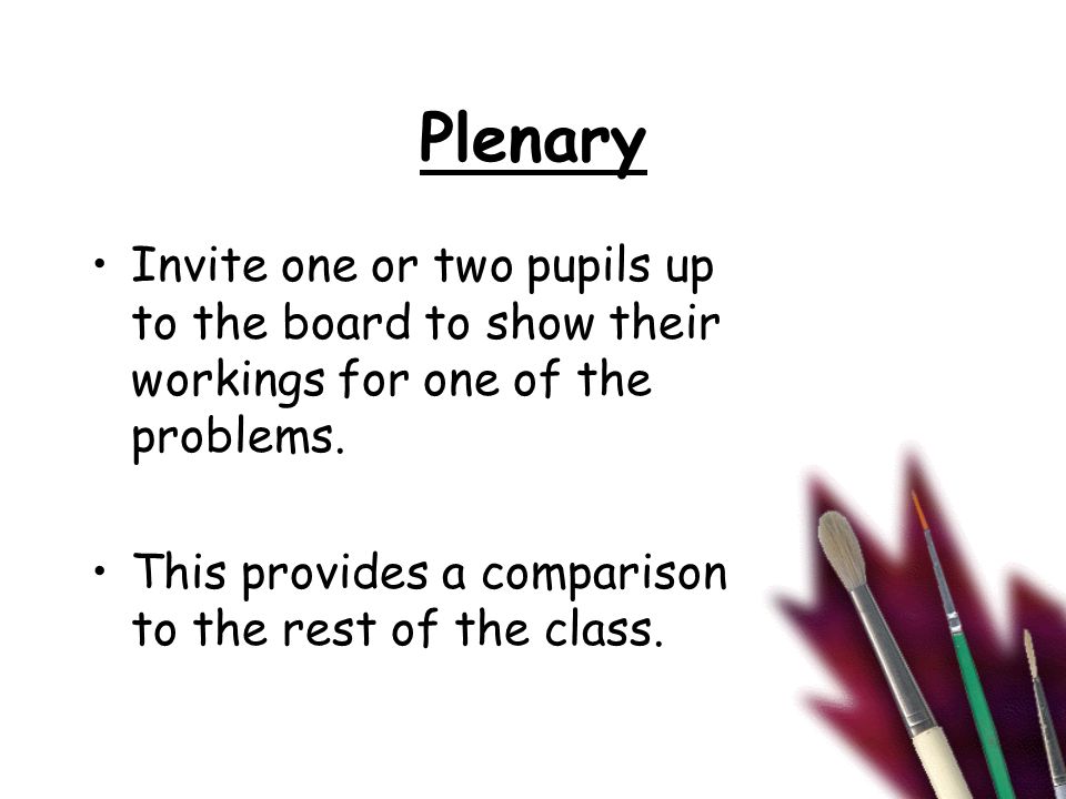Plenary Invite one or two pupils up to the board to show their workings for one of the problems.