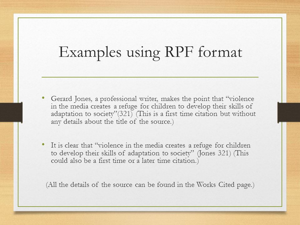Examples using RPF format Gerard Jones, a professional writer, makes the point that violence in the media creates a refuge for children to develop their skills of adaptation to society (321) (This is a first time citation but without any details about the title of the source.) It is clear that violence in the media creates a refuge for children to develop their skills of adaptation to society (Jones 321) (This could also be a first time or a later time citation.) (All the details of the source can be found in the Works Cited page.)