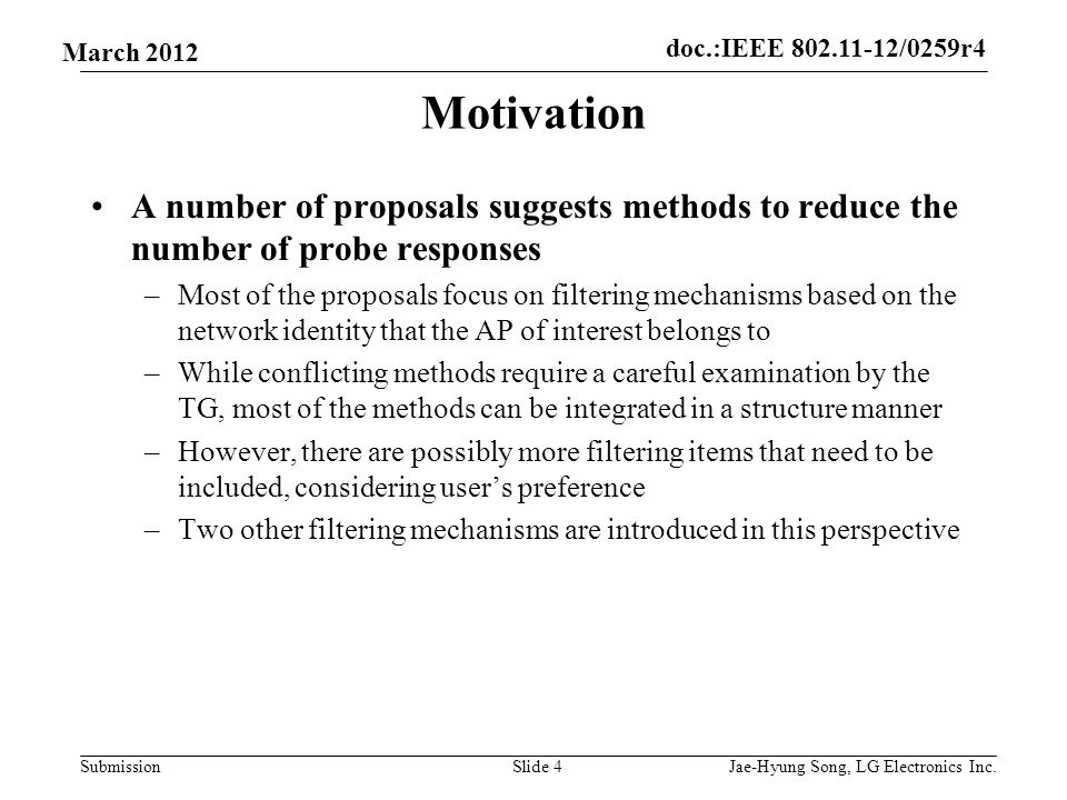 doc.:IEEE /0259r4 Submission March 2012 Motivation A number of proposals suggests methods to reduce the number of probe responses –Most of the proposals focus on filtering mechanisms based on the network identity that the AP of interest belongs to –While conflicting methods require a careful examination by the TG, most of the methods can be integrated in a structure manner –However, there are possibly more filtering items that need to be included, considering user’s preference –Two other filtering mechanisms are introduced in this perspective Slide 4Jae-Hyung Song, LG Electronics Inc.