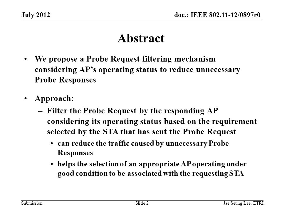 doc.: IEEE /0897r0 SubmissionSlide 2 Abstract We propose a Probe Request filtering mechanism considering AP’s operating status to reduce unnecessary Probe Responses Approach: –Filter the Probe Request by the responding AP considering its operating status based on the requirement selected by the STA that has sent the Probe Request can reduce the traffic caused by unnecessary Probe Responses helps the selection of an appropriate AP operating under good condition to be associated with the requesting STA Jae Seung Lee, ETRI July 2012