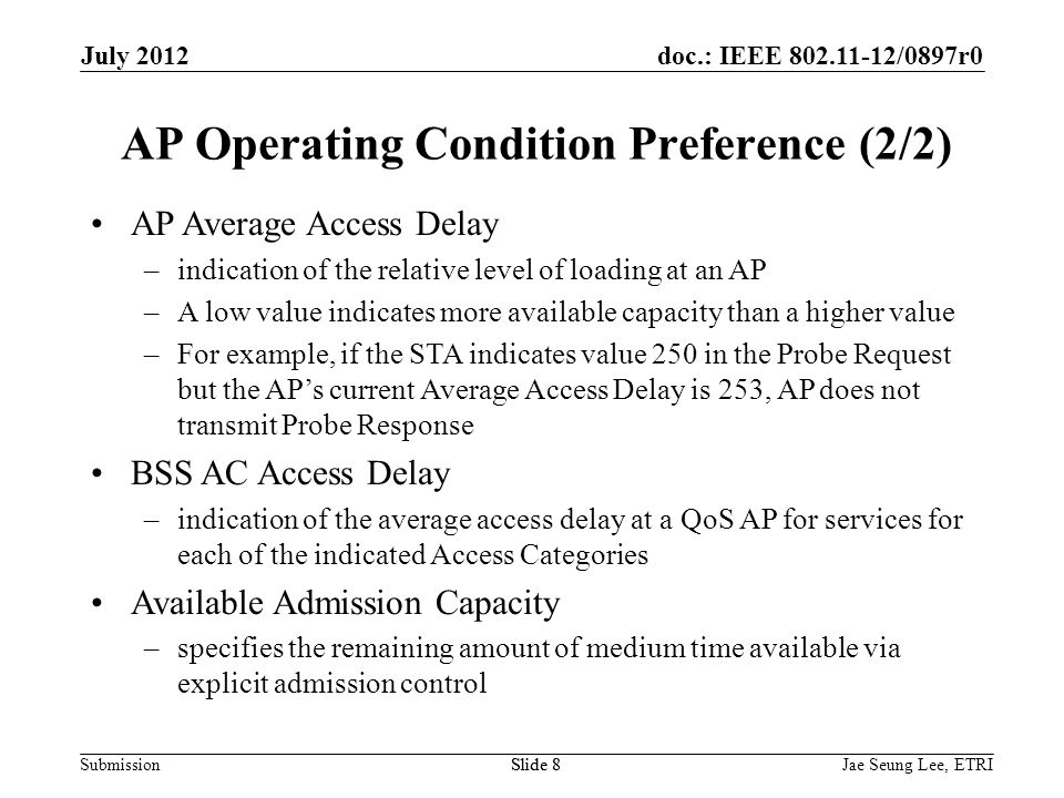 doc.: IEEE /0897r0 Submission AP Average Access Delay –indication of the relative level of loading at an AP –A low value indicates more available capacity than a higher value –For example, if the STA indicates value 250 in the Probe Request but the AP’s current Average Access Delay is 253, AP does not transmit Probe Response BSS AC Access Delay –indication of the average access delay at a QoS AP for services for each of the indicated Access Categories Available Admission Capacity –specifies the remaining amount of medium time available via explicit admission control Slide 8 AP Operating Condition Preference (2/2) Jae Seung Lee, ETRISlide 8 July 2012