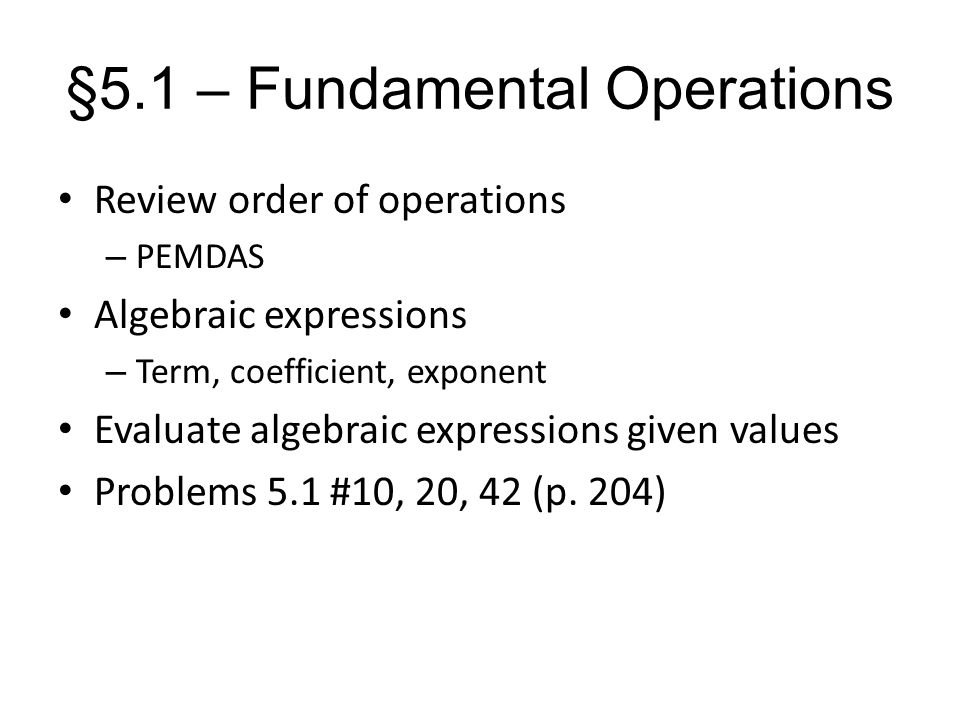§5.1 – Fundamental Operations Review order of operations – PEMDAS Algebraic expressions – Term, coefficient, exponent Evaluate algebraic expressions given values Problems 5.1 #10, 20, 42 (p.