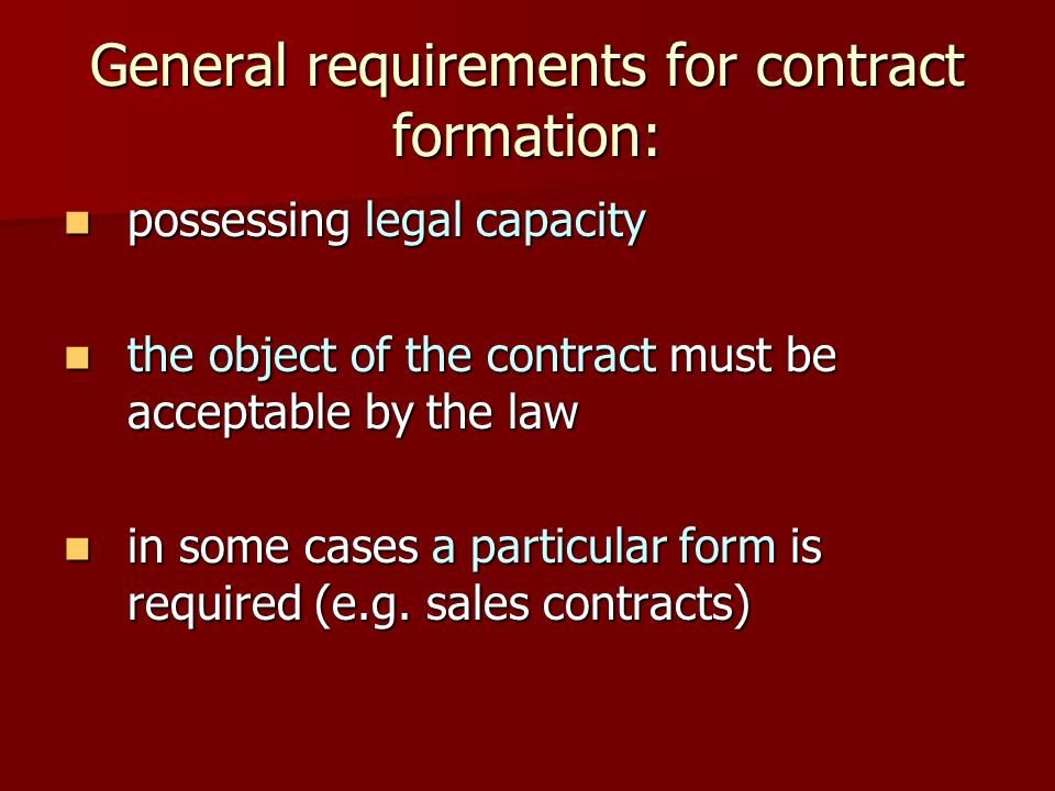 General requirements for contract formation: possessing legal capacity possessing legal capacity the object of the contract must be acceptable by the law the object of the contract must be acceptable by the law in some cases a particular form is required (e.g.